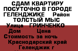 СДАМ КВАРТИРУ ПОСУТОЧНО В ГОРОДЕ ГЕЛЕНДЖИКЕ  › Район ­ ТОЛСТЫЙ МЫС › Улица ­ ГРИНЧЕНКО › Дом ­ 38 › Цена ­ 900 › Стоимость за ночь ­ 900 - Краснодарский край, Геленджик г. Недвижимость » Квартиры аренда посуточно   